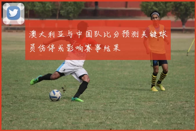 澳大利亚与中国队比分预测关键球员伤停或影响赛事结果