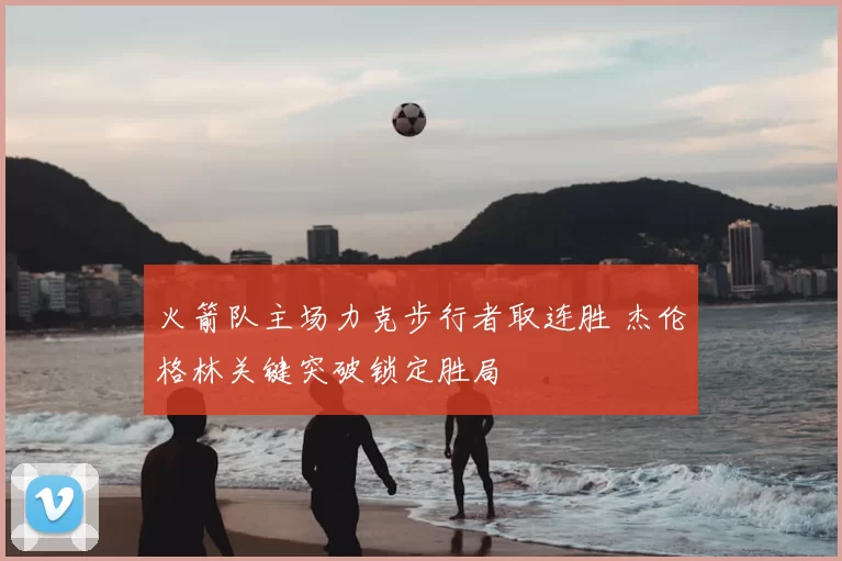 火箭队主场力克步行者取连胜 杰伦格林关键突破锁定胜局