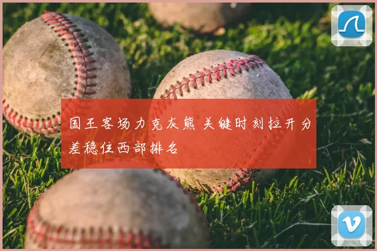 国王客场力克灰熊 关键时刻拉开分差稳住西部排名