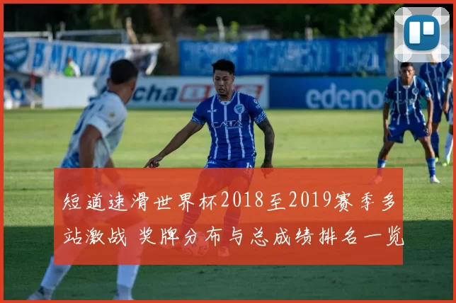 短道速滑世界杯2018至2019赛季多站激战 奖牌分布与总成绩排名一览