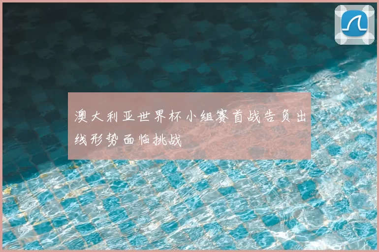 澳大利亚世界杯小组赛首战告负出线形势面临挑战