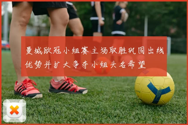 曼城欧冠小组赛主场取胜巩固出线优势并扩大争夺小组头名希望