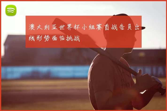 澳大利亚世界杯小组赛首战告负出线形势面临挑战