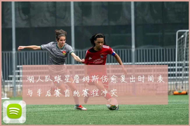 湖人队球星詹姆斯伤愈复出时间表与季后赛首轮赛程冲突