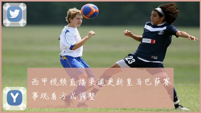 西甲视频直播渠道更新皇马巴萨赛事观看方式调整