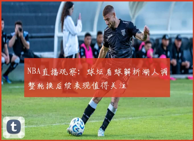 NBA直播观察：球坛看球解析湖人调整轮换后续表现值得关注