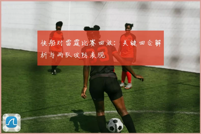 快船对雷霆比赛回放：关键回合解析与两队攻防表现