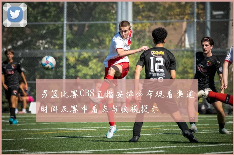 男篮比赛CBS直播安排公布观看渠道时间及赛中看点与收视提示