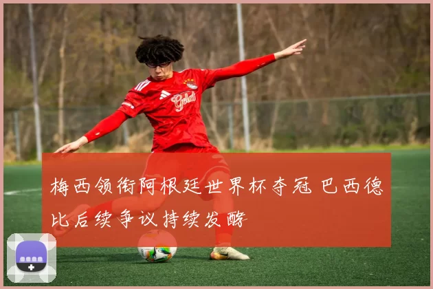 梅西领衔阿根廷世界杯夺冠 巴西德比后续争议持续发酵