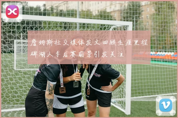 詹姆斯社交媒体发文回顾生涯里程碑湖人季后赛前景引发关注