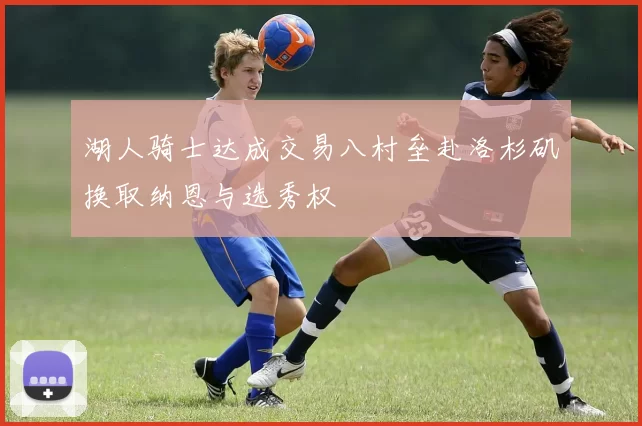 湖人骑士达成交易八村垒赴洛杉矶换取纳恩与选秀权