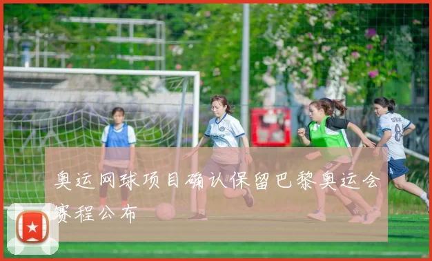 奥运网球项目确认保留巴黎奥运会赛程公布