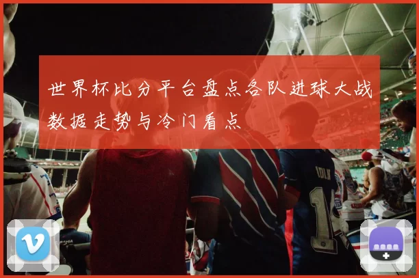 世界杯比分平台盘点各队进球大战数据走势与冷门看点