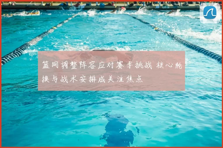 篮网调整阵容应对赛季挑战 核心轮换与战术安排成关注焦点