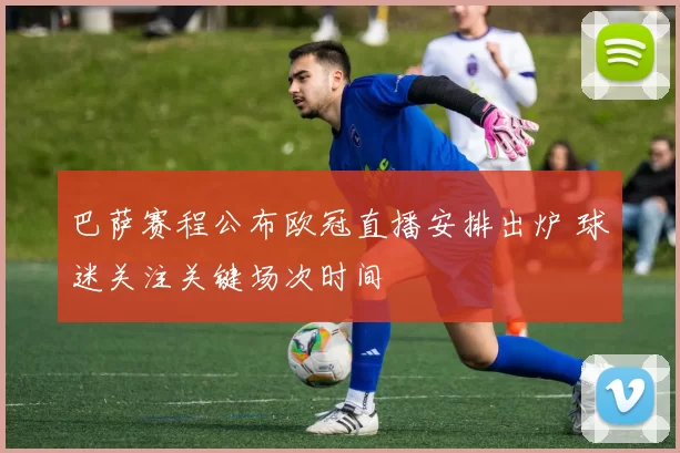 巴萨赛程公布欧冠直播安排出炉 球迷关注关键场次时间