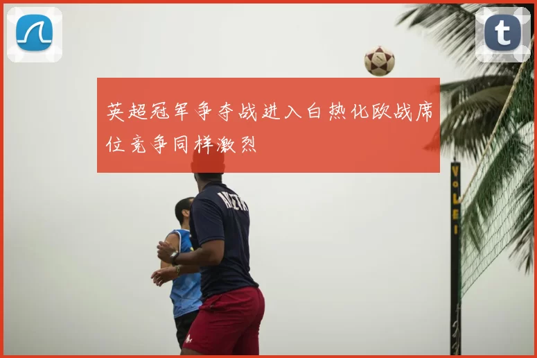 英超冠军争夺战进入白热化欧战席位竞争同样激烈