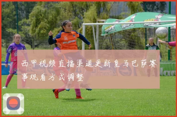 西甲视频直播渠道更新皇马巴萨赛事观看方式调整