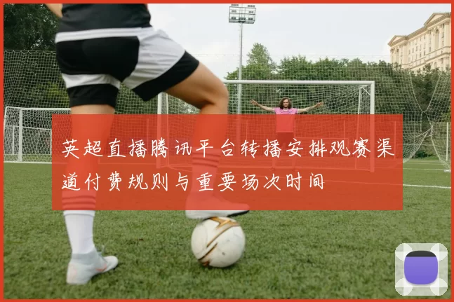 英超直播腾讯平台转播安排观赛渠道付费规则与重要场次时间