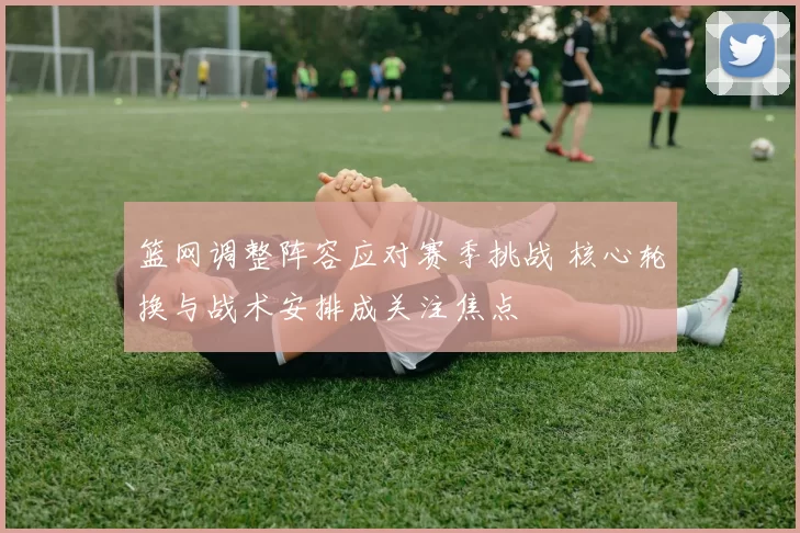 篮网调整阵容应对赛季挑战 核心轮换与战术安排成关注焦点