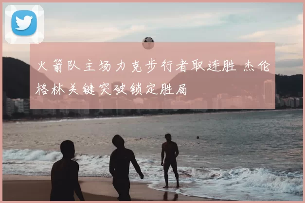 火箭队主场力克步行者取连胜 杰伦格林关键突破锁定胜局