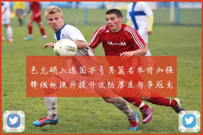 色允硕入选国字号男篮名单将加强锋线轮换并提升攻防厚度与争冠竞争力