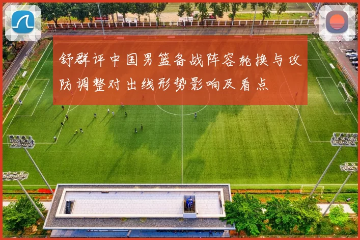 舒群评中国男篮备战阵容轮换与攻防调整对出线形势影响及看点