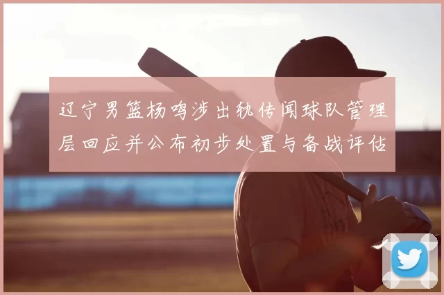 辽宁男篮杨鸣涉出轨传闻球队管理层回应并公布初步处置与备战评估