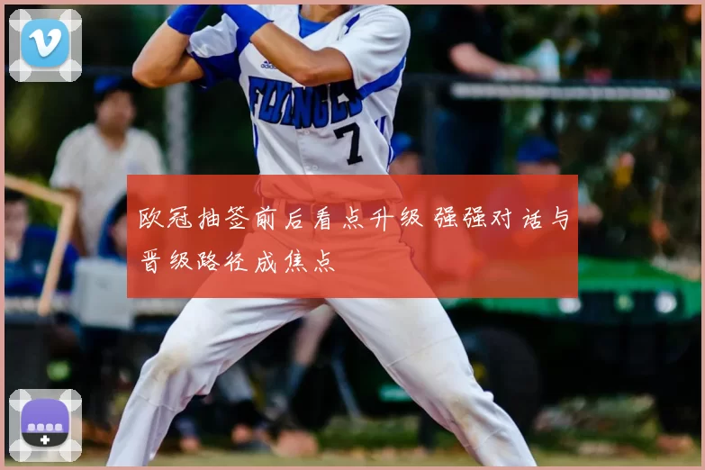 欧冠抽签前后看点升级 强强对话与晋级路径成焦点