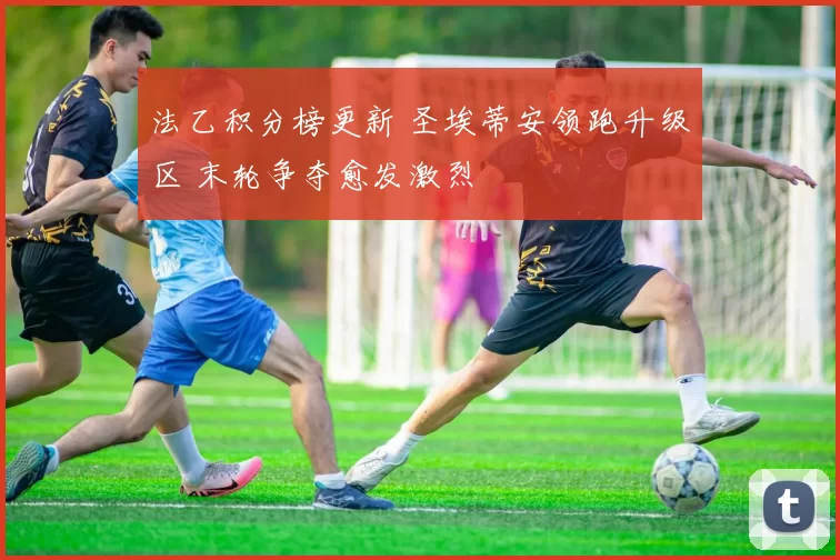 法乙积分榜更新 圣埃蒂安领跑升级区 末轮争夺愈发激烈