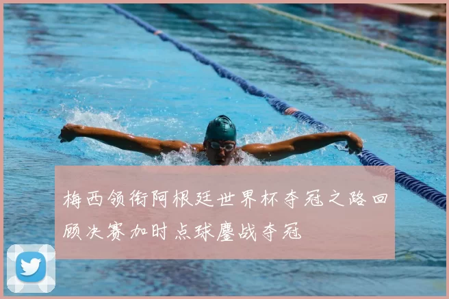 梅西领衔阿根廷世界杯夺冠之路回顾决赛加时点球鏖战夺冠