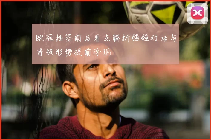 欧冠抽签前后看点解析强强对话与晋级形势提前浮现