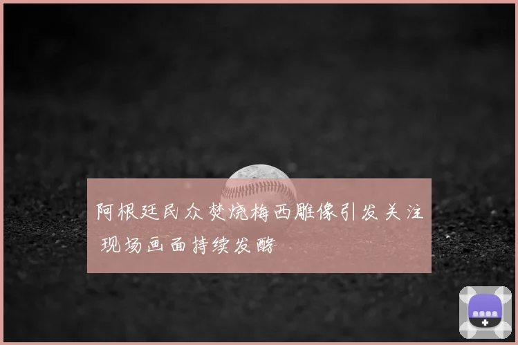 阿根廷民众焚烧梅西雕像引发关注 现场画面持续发酵