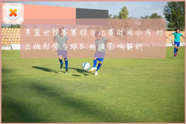 男篮世预赛赛程与比赛时间公布 对出线形势与球队轮换影响解析