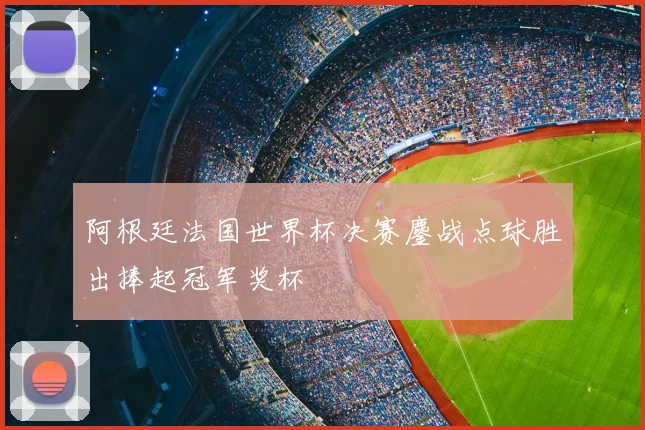 阿根廷法国世界杯决赛鏖战点球胜出捧起冠军奖杯