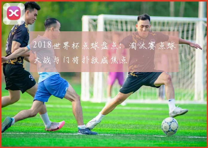2018世界杯点球盘点:淘汰赛点球大战与门将扑救成焦点