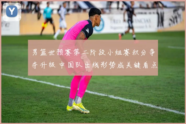 男篮世预赛第二阶段小组赛积分争夺升级 中国队出线形势成关键看点