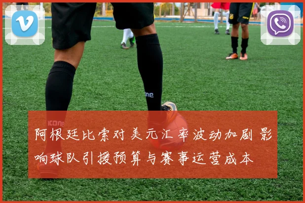 阿根廷比索对美元汇率波动加剧 影响球队引援预算与赛事运营成本