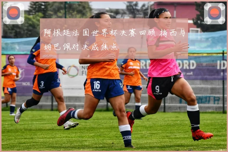 阿根廷法国世界杯决赛回顾 梅西与姆巴佩对决成焦点