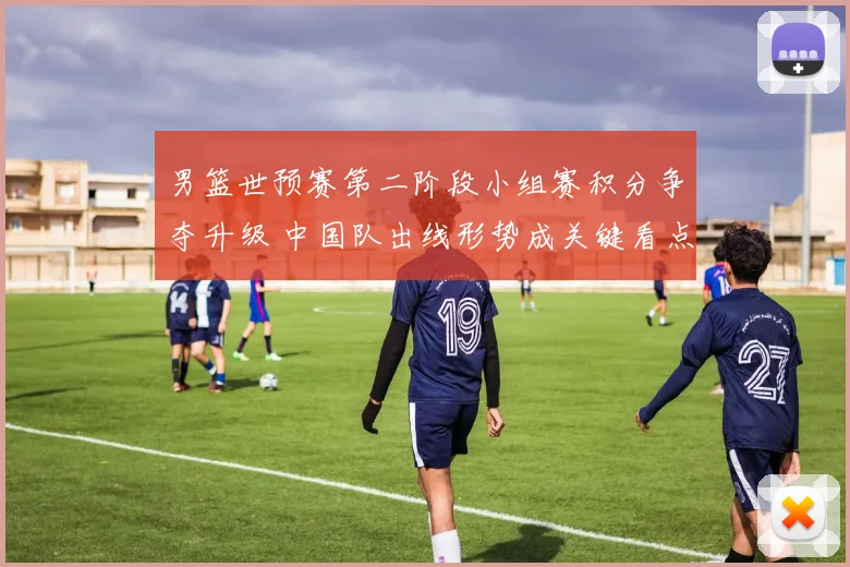 男篮世预赛第二阶段小组赛积分争夺升级 中国队出线形势成关键看点