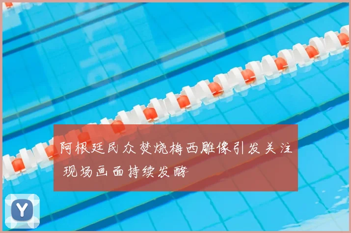 阿根廷民众焚烧梅西雕像引发关注 现场画面持续发酵